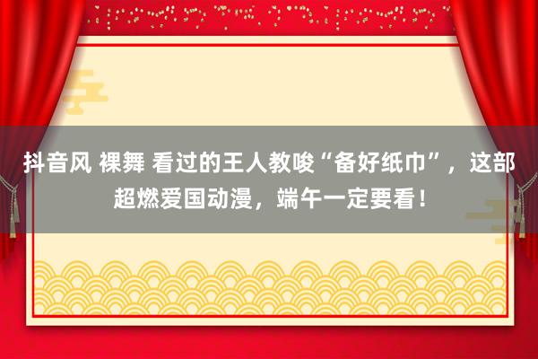 抖音风 裸舞 看过的王人教唆“备好纸巾”，这部超燃爱国动漫，端午一定要看！